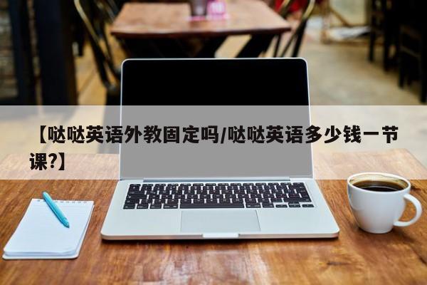 【哒哒英语外教固定吗／哒哒英语多少钱一节课？】