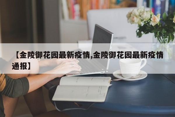 【金陵御花园最新疫情,金陵御花园最新疫情通报】