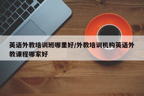 英语外教培训班哪里好／外教培训机构英语外教课程哪家好