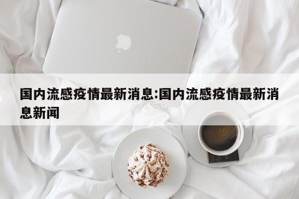 国内流感疫情最新消息：国内流感疫情最新消息新闻