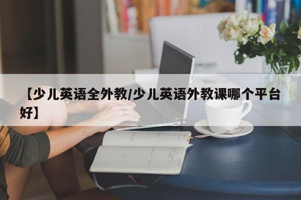 【少儿英语全外教／少儿英语外教课哪个平台好】