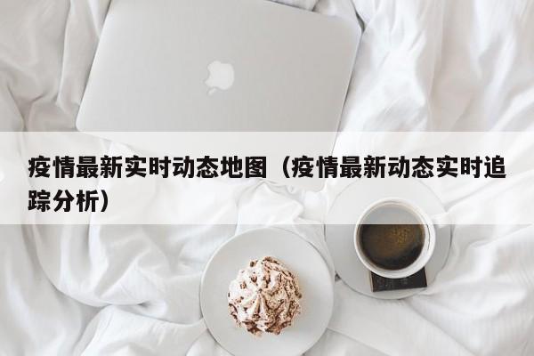 疫情最新实时动态地图（疫情最新动态实时追踪分析）