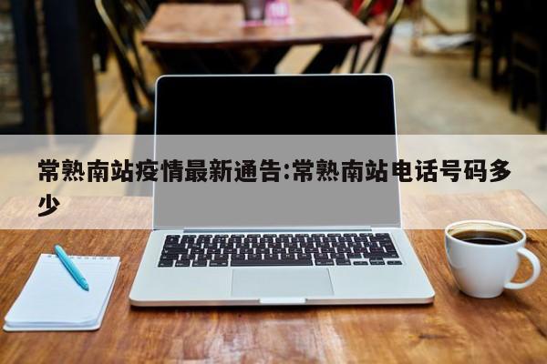常熟南站疫情最新通告：常熟南站电话号码多少