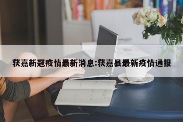 获嘉新冠疫情最新消息：获嘉县最新疫情通报