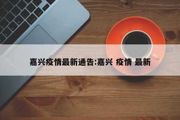 嘉兴疫情最新通告：嘉兴 疫情 最新