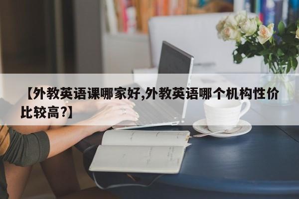 【外教英语课哪家好,外教英语哪个机构性价比较高？】