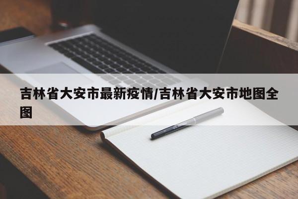 吉林省大安市最新疫情／吉林省大安市地图全图