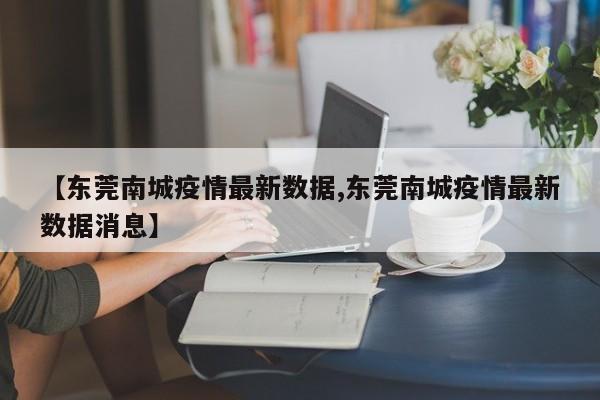 【东莞南城疫情最新数据,东莞南城疫情最新数据消息】