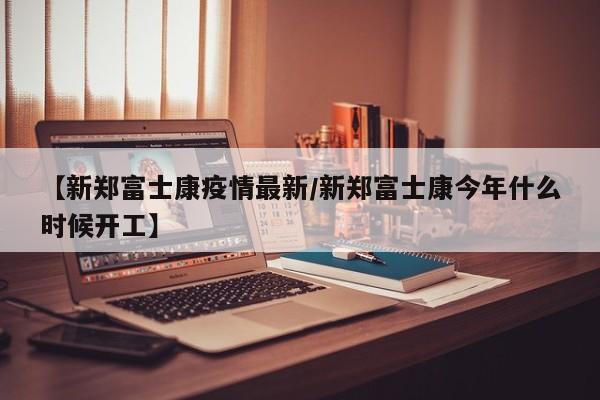 【新郑富士康疫情最新／新郑富士康今年什么时候开工】