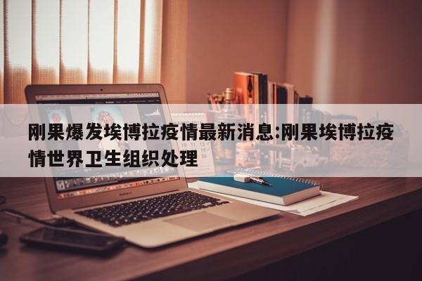 刚果爆发埃博拉疫情最新消息：刚果埃博拉疫情世界卫生组织处理