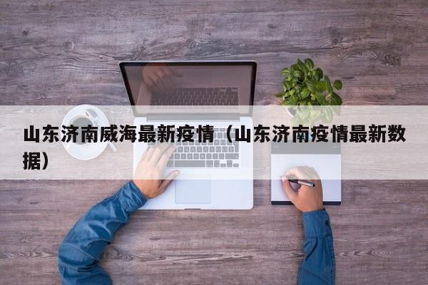山东济南威海最新疫情（山东济南疫情最新数据）