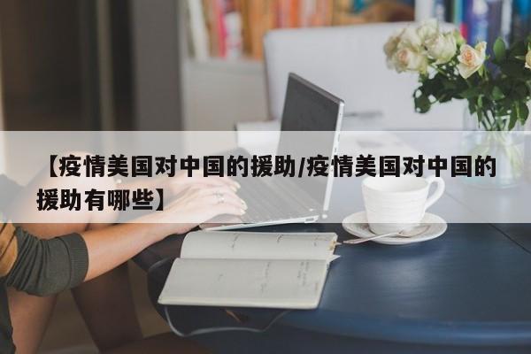 【疫情美国对中国的援助／疫情美国对中国的援助有哪些】