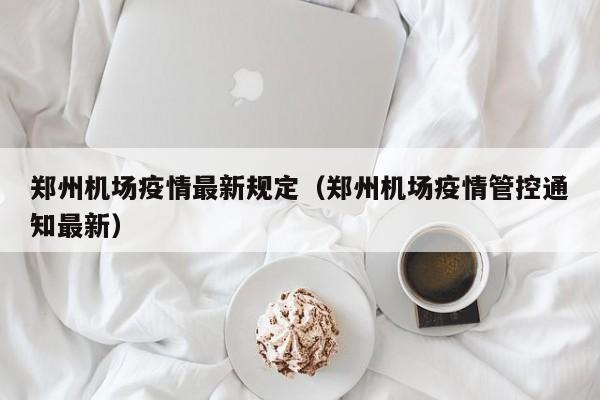 郑州机场疫情最新规定（郑州机场疫情管控通知最新）