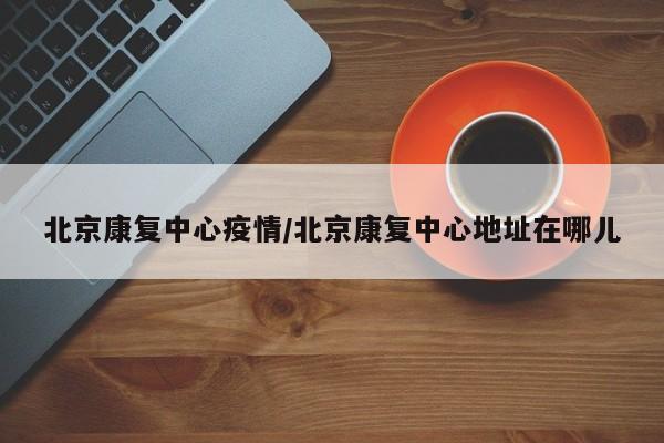 北京康复中心疫情／北京康复中心地址在哪儿