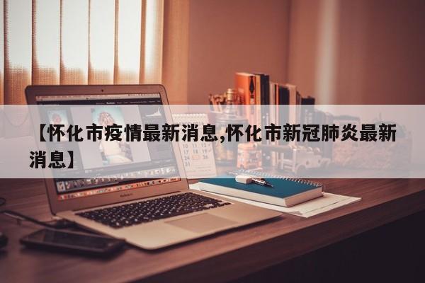 【怀化市疫情最新消息,怀化市新冠肺炎最新消息】