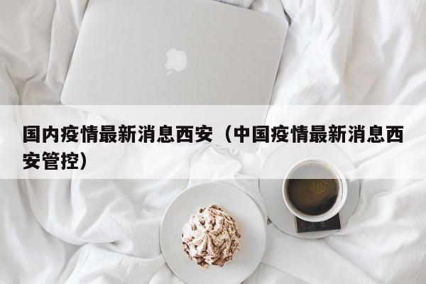 国内疫情最新消息西安（中国疫情最新消息西安管控）