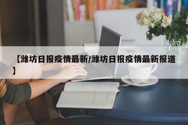 【潍坊日报疫情最新／潍坊日报疫情最新报道】