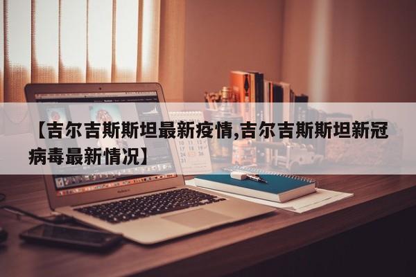 【吉尔吉斯斯坦最新疫情,吉尔吉斯斯坦新冠病毒最新情况】