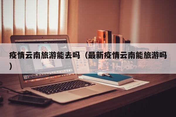 疫情云南旅游能去吗（最新疫情云南能旅游吗）