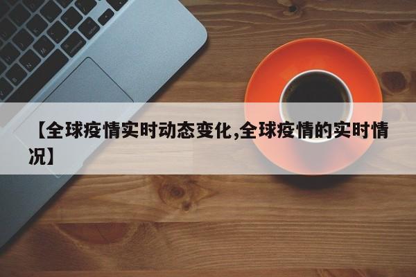 【全球疫情实时动态变化,全球疫情的实时情况】