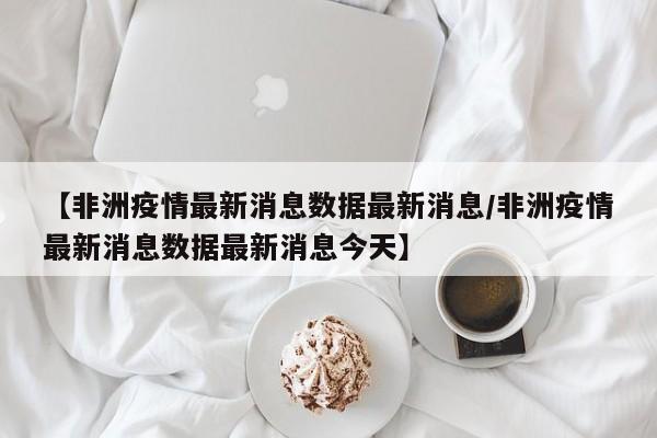 【非洲疫情最新消息数据最新消息／非洲疫情最新消息数据最新消息今天】