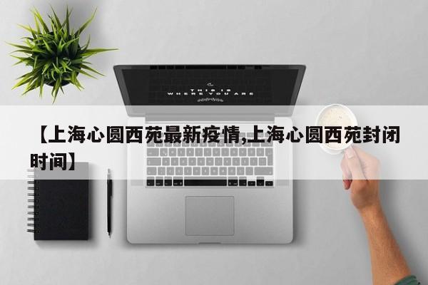 【上海心圆西苑最新疫情,上海心圆西苑封闭时间】