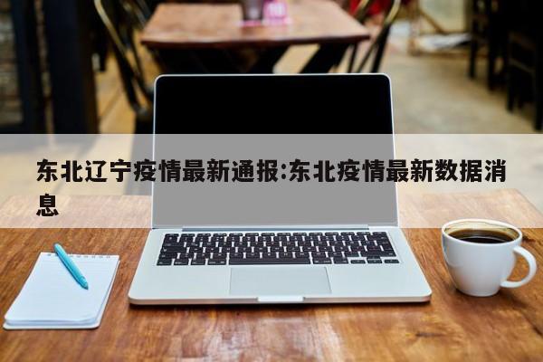 东北辽宁疫情最新通报：东北疫情最新数据消息