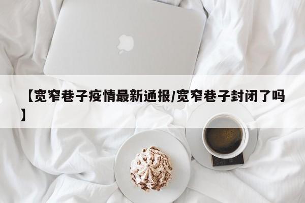 【宽窄巷子疫情最新通报／宽窄巷子封闭了吗】