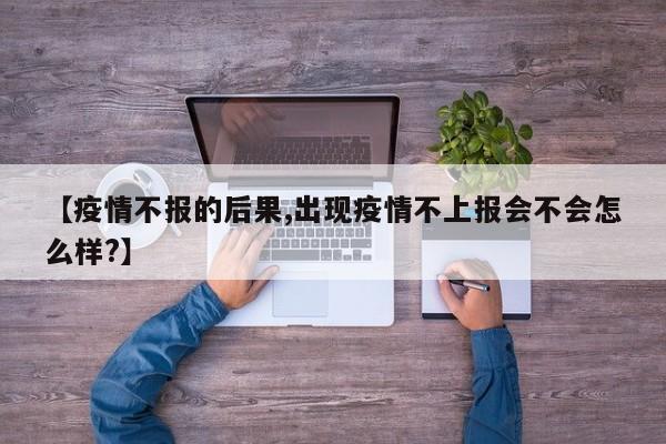 【疫情不报的后果,出现疫情不上报会不会怎么样？】