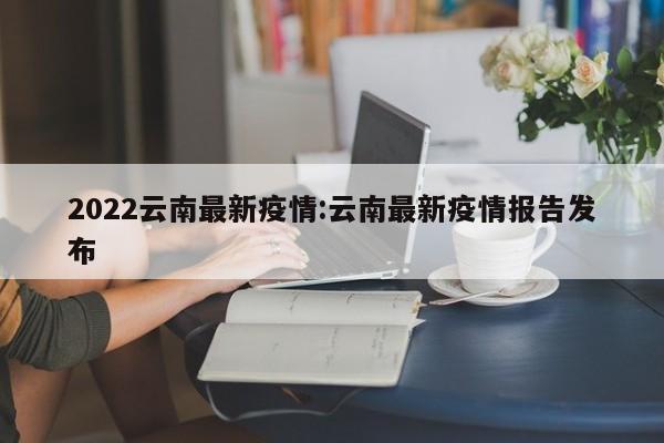 2022云南最新疫情：云南最新疫情报告发布