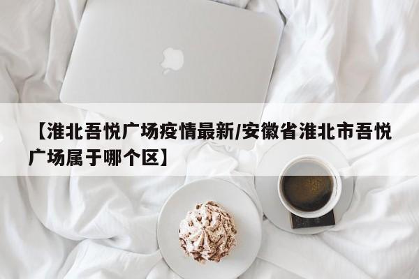 【淮北吾悦广场疫情最新／安徽省淮北市吾悦广场属于哪个区】