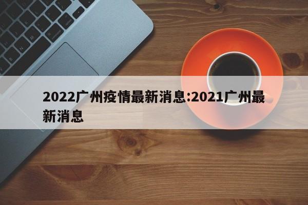2022广州疫情最新消息：2021广州最新消息