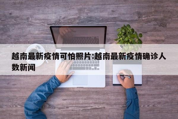 越南最新疫情可怕照片：越南最新疫情确诊人数新闻