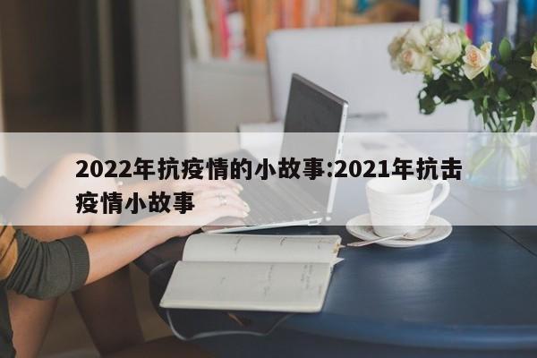 2022年抗疫情的小故事：2021年抗击疫情小故事