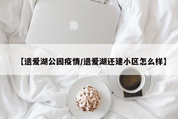 【遗爱湖公园疫情／遗爱湖还建小区怎么样】