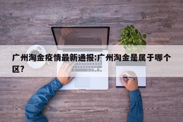 广州淘金疫情最新通报：广州淘金是属于哪个区？