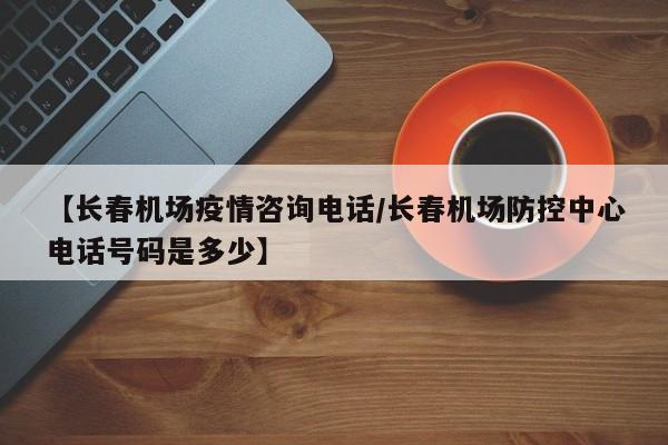 【长春机场疫情咨询电话／长春机场防控中心电话号码是多少】