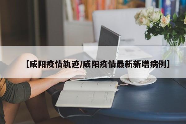 【咸阳疫情轨迹／咸阳疫情最新新增病例】