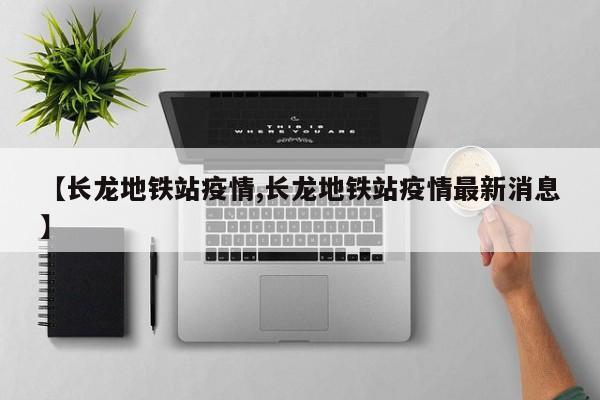 【长龙地铁站疫情,长龙地铁站疫情最新消息】