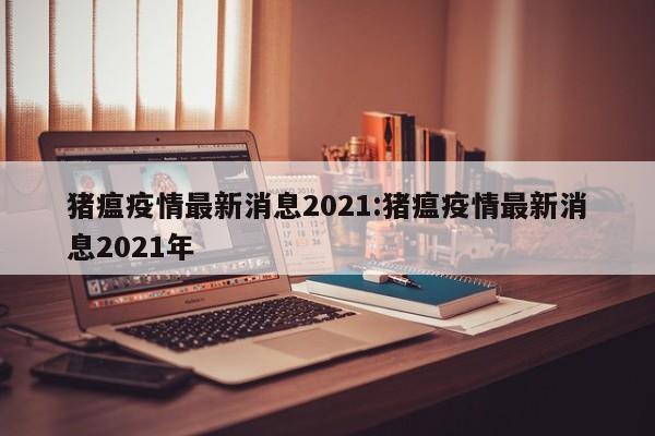 猪瘟疫情最新消息2021：猪瘟疫情最新消息2021年