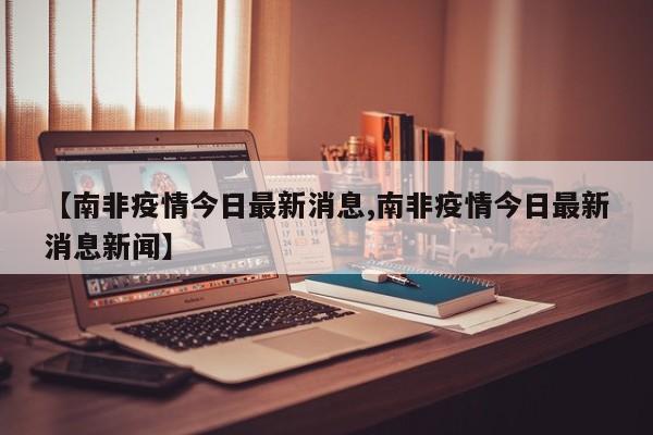 【南非疫情今日最新消息,南非疫情今日最新消息新闻】
