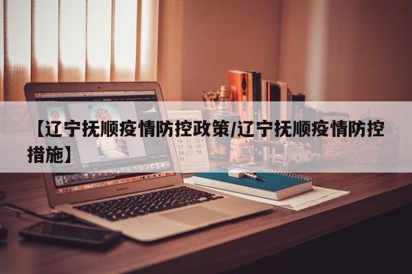 【辽宁抚顺疫情防控政策／辽宁抚顺疫情防控措施】