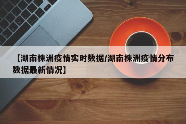 【湖南株洲疫情实时数据／湖南株洲疫情分布数据最新情况】