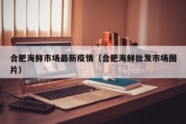 合肥海鲜市场最新疫情（合肥海鲜批发市场图片）