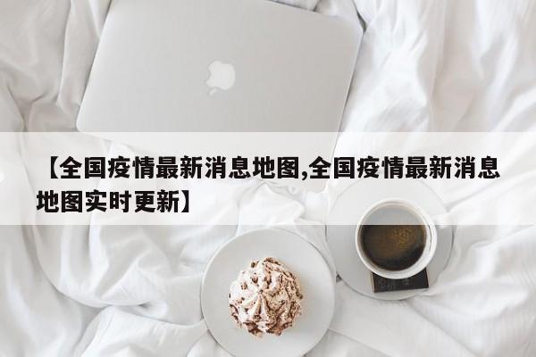 【全国疫情最新消息地图,全国疫情最新消息地图实时更新】