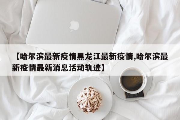 【哈尔滨最新疫情黑龙江最新疫情,哈尔滨最新疫情最新消息活动轨迹】
