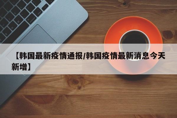 【韩国最新疫情通报／韩国疫情最新消息今天新增】