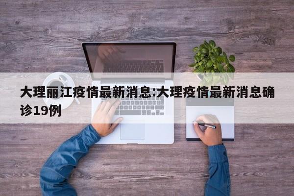 大理丽江疫情最新消息：大理疫情最新消息确诊19例