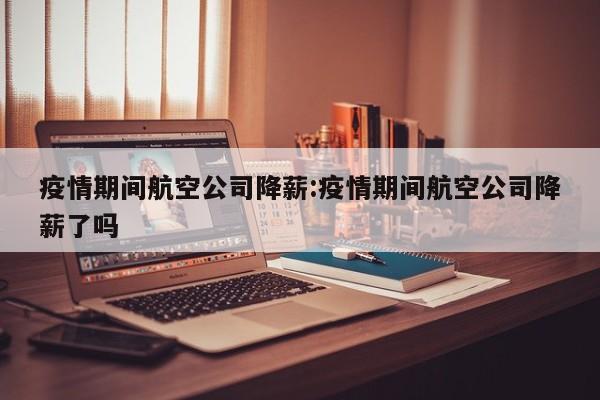 疫情期间航空公司降薪：疫情期间航空公司降薪了吗
