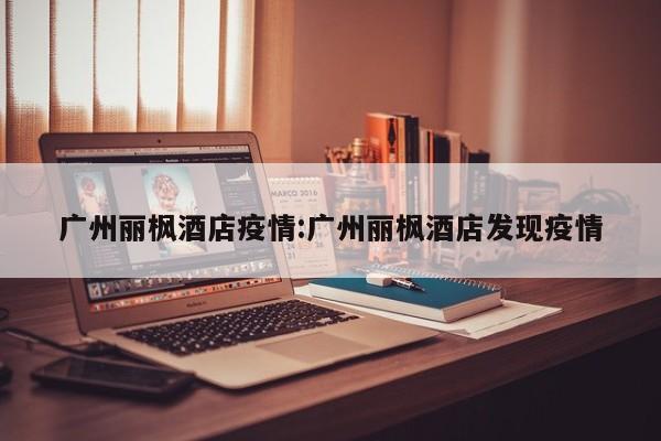 广州丽枫酒店疫情：广州丽枫酒店发现疫情